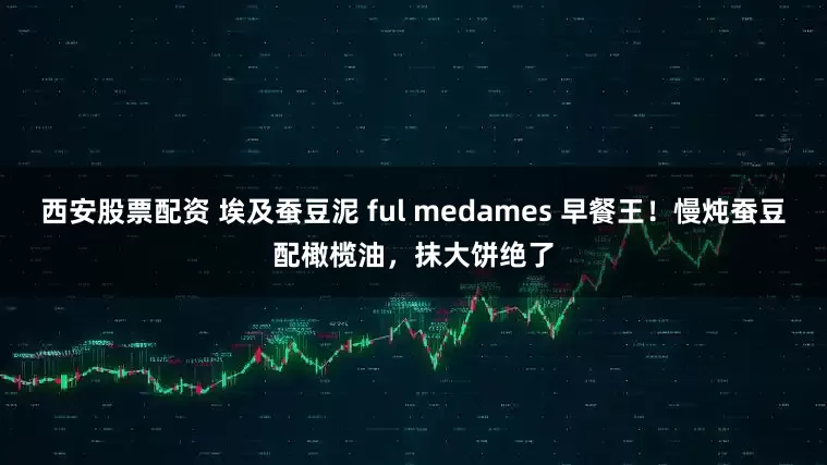 西安股票配资 埃及蚕豆泥 ful medames 早餐王！慢炖蚕豆配橄榄油，抹大饼绝了