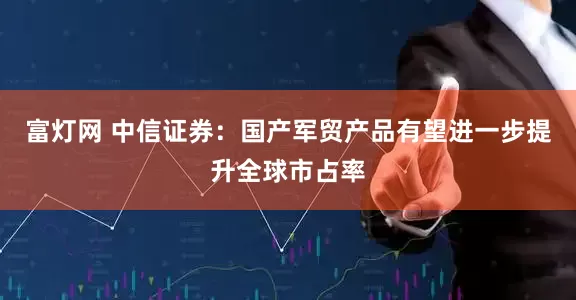 富灯网 中信证券：国产军贸产品有望进一步提升全球市占率