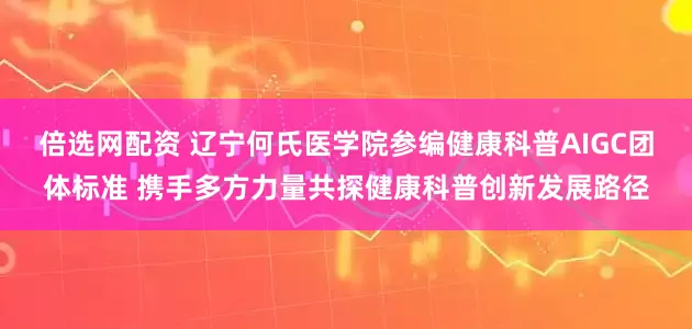 倍选网配资 辽宁何氏医学院参编健康科普AIGC团体标准 携手多方力量共探健康科普创新发展路径
