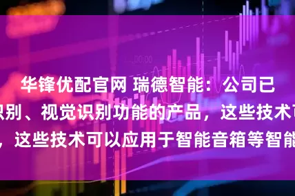 华锋优配官网 瑞德智能：公司已量产具备语音识别、视觉识别功能的产品，这些技术可以应用于智能音箱等智能设备中
