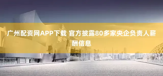 广州配资网APP下载 官方披露80多家央企负责人薪酬信息