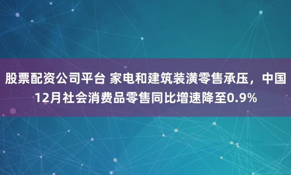 股票配资公司平台 家电和建筑装潢零售承压，中国12月社会消费品零售同比增速降至0.9%