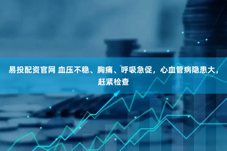 易投配资官网 血压不稳、胸痛、呼吸急促，心血管病隐患大，赶紧检查